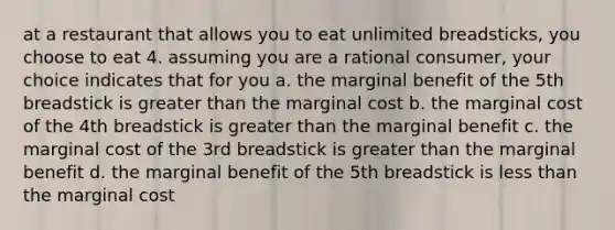 at a restaurant that allows you to eat unlimited breadsticks, you choose to eat 4. assuming you are a rational consumer, your choice indicates that for you a. the marginal benefit of the 5th breadstick is greater than the marginal cost b. the marginal cost of the 4th breadstick is greater than the marginal benefit c. the marginal cost of the 3rd breadstick is greater than the marginal benefit d. the marginal benefit of the 5th breadstick is less than the marginal cost