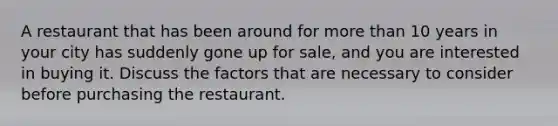 A restaurant that has been around for more than 10 years in your city has suddenly gone up for sale, and you are interested in buying it. Discuss the factors that are necessary to consider before purchasing the restaurant.