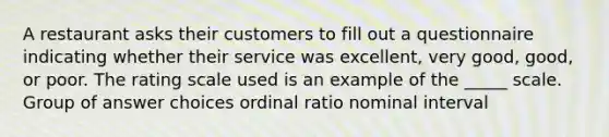 A restaurant asks their customers to fill out a questionnaire indicating whether their service was excellent, very good, good, or poor. The rating scale used is an example of the _____ scale. Group of answer choices ordinal ratio nominal interval