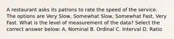 A restaurant asks its patrons to rate the speed of the service. The options are Very Slow, Somewhat Slow, Somewhat Fast, Very Fast. What is the level of measurement of the data? Select the correct answer below: A. Nominal B. Ordinal C. Interval D. Ratio