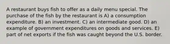 A restaurant buys fish to offer as a daily menu special. The purchase of the fish by the restaurant is A) a consumption expenditure. B) an investment. C) an intermediate good. D) an example of government expenditures on goods and services. E) part of net exports if the fish was caught beyond the U.S. border.