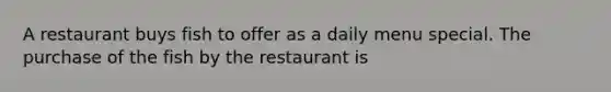 A restaurant buys fish to offer as a daily menu special. The purchase of the fish by the restaurant is