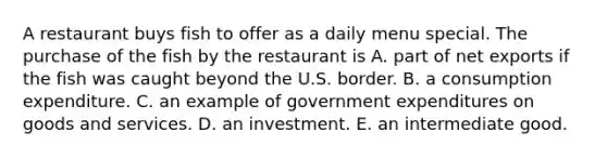 A restaurant buys fish to offer as a daily menu special. The purchase of the fish by the restaurant is A. part of net exports if the fish was caught beyond the U.S. border. B. a consumption expenditure. C. an example of government expenditures on goods and services. D. an investment. E. an intermediate good.