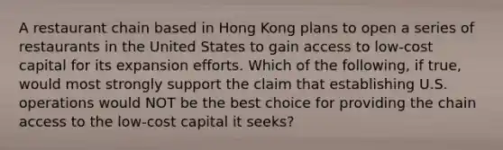 A restaurant chain based in Hong Kong plans to open a series of restaurants in the United States to gain access to low-cost capital for its expansion efforts. Which of the following, if true, would most strongly support the claim that establishing U.S. operations would NOT be the best choice for providing the chain access to the low-cost capital it seeks?