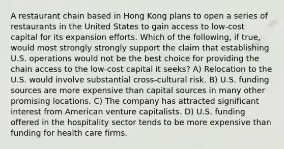 A restaurant chain based in Hong Kong plans to open a series of restaurants in the United States to gain access to low-cost capital for its expansion efforts. Which of the following, if true, would most strongly strongly support the claim that establishing U.S. operations would not be the best choice for providing the chain access to the low-cost capital it seeks? A) Relocation to the U.S. would involve substantial cross-cultural risk. B) U.S. funding sources are more expensive than capital sources in many other promising locations. C) The company has attracted significant interest from American venture capitalists. D) U.S. funding offered in the hospitality sector tends to be more expensive than funding for health care firms.