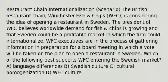 Restaurant Chain Internationalization (Scenario) The British restaurant chain, Winchester Fish & Chips (WFC), is considering the idea of opening a restaurant in Sweden. The president of WFC believes worldwide demand for fish & chips is growing and that Sweden could be a profitable market in which the firm could internationalize. WFC executives are in the process of gathering information in preparation for a board meeting in which a vote will be taken on the plan to open a restaurant in Sweden. Which of the following best supports WFC entering the Swedish market? A) language differences B) Swedish culture C) cultural homogenization D) WFC culture