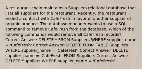 A restaurant chain maintains a Suppliers relational database that lists all suppliers for the restaurant. Recently, the restaurant ended a contract with CafeFresh in favor of another supplier of organic produce. The database manager wants to use a SQL command to remove CafeFresh from the database. Which of the following commands would remove all CafeFresh records? Correct Answer: DELETE * FROM Suppliers WHERE supplier_name = 'CafeFresh' Correct Answer: DELETE FROM TABLE Suppliers WHERE supplier_name = 'CafeFresh' Correct Answer: DELETE supplier_name = 'CafeFresh' FROM Suppliers Correct Answer: DELETE Suppliers WHERE supplier_name = 'CafeFresh'