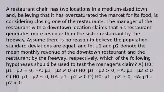 A restaurant chain has two locations in a medium-sized town and, believing that it has oversaturated the market for its food, is considering closing one of the restaurants. The manager of the restaurant with a downtown location claims that his restaurant generates more revenue than the sister restaurant by the freeway. Assume there is no reason to believe the population <a href='https://www.questionai.com/knowledge/kqGUr1Cldy-standard-deviation' class='anchor-knowledge'>standard deviation</a>s are equal, and let μ1 and μ2 denote the mean monthly revenue of the downtown restaurant and the restaurant by the freeway, respectively. Which of the following hypotheses should be used to test the manager's claim? A) H0: µ1 - µ2 = 0, HA: µ1 - µ2 ≠ 0 B) H0: µ1 - µ2 > 0, HA: µ1 - µ2 ≤ 0 C) H0: µ1 - µ2 ≤ 0, HA: µ1 - µ2 > 0 D) H0: µ1 - µ2 ≥ 0, HA: µ1 - µ2 < 0