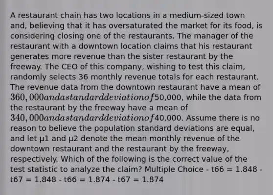 A restaurant chain has two locations in a medium-sized town and, believing that it has oversaturated the market for its food, is considering closing one of the restaurants. The manager of the restaurant with a downtown location claims that his restaurant generates more revenue than the sister restaurant by the freeway. The CEO of this company, wishing to test this claim, randomly selects 36 monthly revenue totals for each restaurant. The revenue data from the downtown restaurant have a mean of 360,000 and a standard deviation of50,000, while the data from the restaurant by the freeway have a mean of 340,000 and a standard deviation of40,000. Assume there is no reason to believe the population standard deviations are equal, and let μ1 and μ2 denote the mean monthly revenue of the downtown restaurant and the restaurant by the freeway, respectively. Which of the following is the correct value of the test statistic to analyze the claim? Multiple Choice - t66 = 1.848 - t67 = 1.848 - t66 = 1.874 - t67 = 1.874