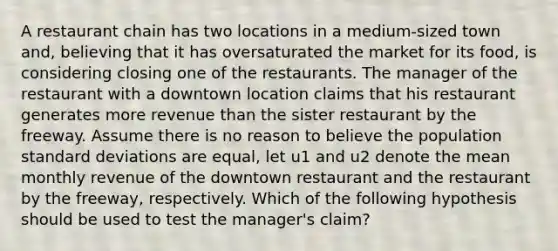 A restaurant chain has two locations in a medium-sized town and, believing that it has oversaturated the market for its food, is considering closing one of the restaurants. The manager of the restaurant with a downtown location claims that his restaurant generates more revenue than the sister restaurant by the freeway. Assume there is no reason to believe the population standard deviations are equal, let u1 and u2 denote the mean monthly revenue of the downtown restaurant and the restaurant by the freeway, respectively. Which of the following hypothesis should be used to test the manager's claim?