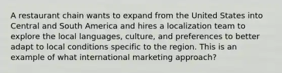 A restaurant chain wants to expand from the United States into Central and South America and hires a localization team to explore the local languages, culture, and preferences to better adapt to local conditions specific to the region. This is an example of what international marketing approach?