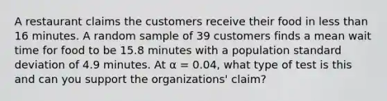 A restaurant claims the customers receive their food in less than 16 minutes. A random sample of 39 customers finds a mean wait time for food to be 15.8 minutes with a population standard deviation of 4.9 minutes. At α = 0.04, what type of test is this and can you support the organizations' claim?