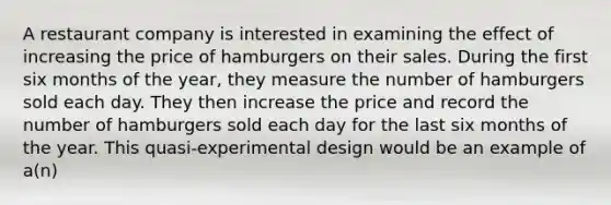 A restaurant company is interested in examining the effect of increasing the price of hamburgers on their sales. During the first six months of the year, they measure the number of hamburgers sold each day. They then increase the price and record the number of hamburgers sold each day for the last six months of the year. This quasi-experimental design would be an example of a(n)