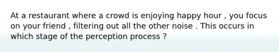 At a restaurant where a crowd is enjoying happy hour , you focus on your friend , filtering out all the other noise . This occurs in which stage of the perception process ?