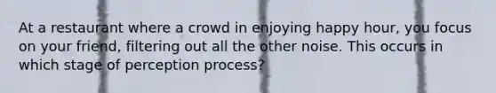 At a restaurant where a crowd in enjoying happy hour, you focus on your friend, filtering out all the other noise. This occurs in which stage of perception process?