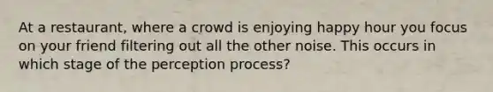 At a restaurant, where a crowd is enjoying happy hour you focus on your friend filtering out all the other noise. This occurs in which stage of the perception process?