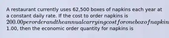 A restaurant currently uses 62,500 boxes of napkins each year at a constant daily rate. If the cost to order napkins is 200.00 per order and the annual carrying cost for one box of napkins is1.00, then the economic order quantity for napkins is