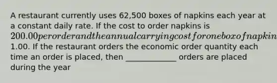 A restaurant currently uses 62,500 boxes of napkins each year at a constant daily rate. If the cost to order napkins is 200.00 per order and the annual carrying cost for one box of napkins is1.00. If the restaurant orders the economic order quantity each time an order is placed, then _____________ orders are placed during the year