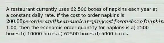 A restaurant currently uses 62,500 boxes of napkins each year at a constant daily rate. If the cost to order napkins is 200.00 per order and the annual carrying cost for one box of napkins is1.00, then the economic order quantity for napkins is a) 2500 boxes b) 10000 boxes c) 62500 boxes d) 5000 boxes