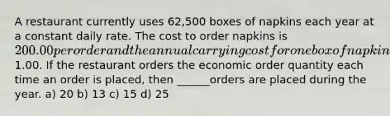 A restaurant currently uses 62,500 boxes of napkins each year at a constant daily rate. The cost to order napkins is 200.00 per order and the annual carrying cost for one box of napkins is1.00. If the restaurant orders the economic order quantity each time an order is placed, then ______orders are placed during the year. a) 20 b) 13 c) 15 d) 25