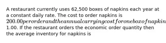 A restaurant currently uses 62,500 boxes of napkins each year at a constant daily rate. The cost to order napkins is 200.00 per order and the annual carrying cost for one box of napkins is1.00. If the restaurant orders the economic order quantity then the average inventory for napkins is