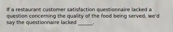 If a restaurant customer satisfaction questionnaire lacked a question concerning the quality of the food being served, we'd say the questionnaire lacked ______.