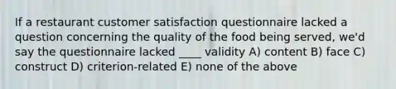 If a restaurant customer satisfaction questionnaire lacked a question concerning the quality of the food being served, we'd say the questionnaire lacked ____ validity A) content B) face C) construct D) criterion-related E) none of the above