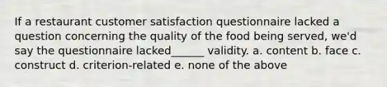 If a restaurant customer satisfaction questionnaire lacked a question concerning the quality of the food being served, we'd say the questionnaire lacked______ validity. a. content b. face c. construct d. criterion-related e. none of the above