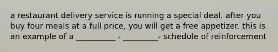a restaurant delivery service is running a special deal. after you buy four meals at a full price, you will get a free appetizer. this is an example of a __________ - _________- schedule of reinforcement