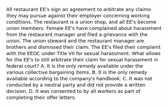 All restaurant EE's sign an agreement to arbitrate any claims they may pursue against their employer concerning working conditions. The restaurant is a union shop, and all EE's become union members. Female EE's have complained about harassment from the restaurant manager and filed a grievance with the union. The union steward and the restaurant manager are brothers and dismissed their claim. The EE's filed their complaint with the EEOC under Title VII for sexual harassment. What allows for the EE's to still arbitrate their claim for sexual harassment in federal court? A. It is the only remedy available under the various collective bargaining items. B. It is the only remedy available according to the company's handbook. C. It was not conducted by a neutral party and did not provide a written decision. D. It was consented to by all workers as part of completing their offer letters.