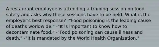 A restaurant employee is attending a training session on food safety and asks why these sessions have to be held. What is the employer's best response? -"Food poisoning is the leading cause of deaths worldwide." -"It is important to know how to decontaminate food." -"Food poisoning can cause illness and death." -"It is mandated by the World Health Organization."