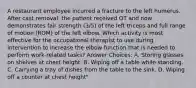 A restaurant employee incurred a fracture to the left humerus. After cast removal, the patient received OT and now demonstrates fair strength (3/5) of the left triceps and full range of motion (ROM) of the left elbow. Which activity is most effective for the occupational therapist to use during intervention to increase the elbow function that is needed to perform work-related tasks? Answer Choices: A. Storing glasses on shelves at chest height. B. Wiping off a table while standing. C. Carrying a tray of dishes from the table to the sink. D. Wiping off a counter at chest height"