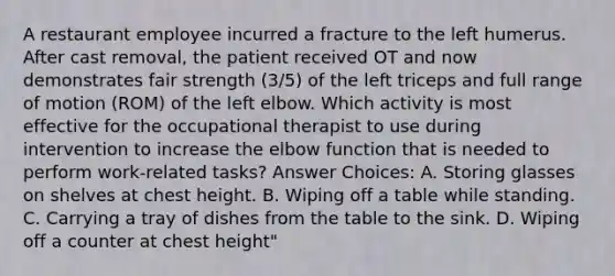 A restaurant employee incurred a fracture to the left humerus. After cast removal, the patient received OT and now demonstrates fair strength (3/5) of the left triceps and full range of motion (ROM) of the left elbow. Which activity is most effective for the occupational therapist to use during intervention to increase the elbow function that is needed to perform work-related tasks? Answer Choices: A. Storing glasses on shelves at chest height. B. Wiping off a table while standing. C. Carrying a tray of dishes from the table to the sink. D. Wiping off a counter at chest height"