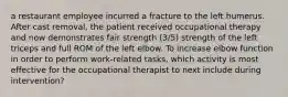 a restaurant employee incurred a fracture to the left humerus. After cast removal, the patient received occupational therapy and now demonstrates fair strength (3/5) strength of the left triceps and full ROM of the left elbow. To increase elbow function in order to perform work-related tasks, which activity is most effective for the occupational therapist to next include during intervention?