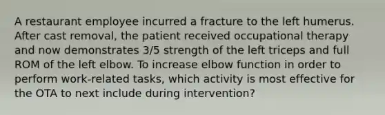 A restaurant employee incurred a fracture to the left humerus. After cast removal, the patient received occupational therapy and now demonstrates 3/5 strength of the left triceps and full ROM of the left elbow. To increase elbow function in order to perform work-related tasks, which activity is most effective for the OTA to next include during intervention?