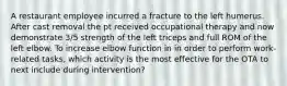 A restaurant employee incurred a fracture to the left humerus. After cast removal the pt received occupational therapy and now demonstrate 3/5 strength of the left triceps and full ROM of the left elbow. To increase elbow function in in order to perform work-related tasks, which activity is the most effective for the OTA to next include during intervention?