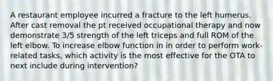 A restaurant employee incurred a fracture to the left humerus. After cast removal the pt received occupational therapy and now demonstrate 3/5 strength of the left triceps and full ROM of the left elbow. To increase elbow function in in order to perform work-related tasks, which activity is the most effective for the OTA to next include during intervention?