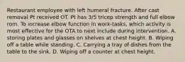 Restaurant employee with left humeral fracture. After cast removal Pt received OT. Pt has 3/5 tricep strength and full elbow rom. To increase elbow function in work-tasks, which activity is most effective for the OTA to next include during intervention. A. storing plates and glasses on shelves at chest height. B. Wiping off a table while standing. C. Carrying a tray of dishes from the table to the sink. D. Wiping off a counter at chest height.