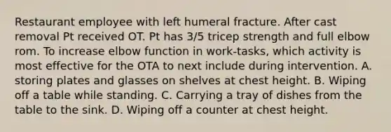 Restaurant employee with left humeral fracture. After cast removal Pt received OT. Pt has 3/5 tricep strength and full elbow rom. To increase elbow function in work-tasks, which activity is most effective for the OTA to next include during intervention. A. storing plates and glasses on shelves at chest height. B. Wiping off a table while standing. C. Carrying a tray of dishes from the table to the sink. D. Wiping off a counter at chest height.