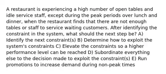 A restaurant is experiencing a high number of open tables and idle service staff, except during the peak periods over lunch and dinner, when the restaurant finds that there are not enough tables or staff to service waiting customers. After identifying the constraint in the system, what should the next step be? A) Identify the next constraint(s) B) Determine how to exploit the system's constraints C) Elevate the constraints so a higher performance level can be reached D) Subordinate everything else to the decision made to exploit the constraint(s) E) Run promotions to increase demand during non-peak times