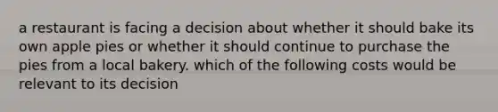 a restaurant is facing a decision about whether it should bake its own apple pies or whether it should continue to purchase the pies from a local bakery. which of the following costs would be relevant to its decision