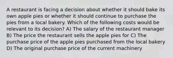 A restaurant is facing a decision about whether it should bake its own apple pies or whether it should continue to purchase the pies from a local bakery. Which of the following costs would be relevant to its decision? A) The salary of the restaurant manager B) The price the restaurant sells the apple pies for C) The purchase price of the apple pies purchased from the local bakery D) The original purchase price of the current machinery