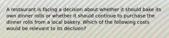 A restaurant is facing a decision about whether it should bake its own dinner rolls or whether it should continue to purchase the dinner rolls from a local bakery. Which of the following costs would be relevant to its decision?