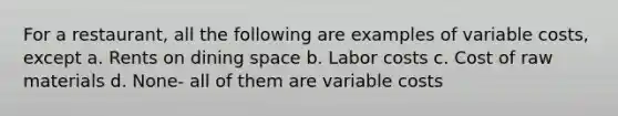 For a restaurant, all the following are examples of variable costs, except a. ​Rents on dining space b. ​Labor costs c. ​Cost of raw materials d. ​None- all of them are variable costs