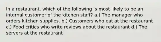 In a restaurant, which of the following is most likely to be an internal customer of the kitchen staff? a.) The manager who orders kitchen supplies. b.) Customers who eat at the restaurant c.) Food critics who write reviews about the restaurant d.) The servers at the restaurant