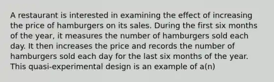 A restaurant is interested in examining the effect of increasing the price of hamburgers on its sales. During the first six months of the year, it measures the number of hamburgers sold each day. It then increases the price and records the number of hamburgers sold each day for the last six months of the year. This quasi-experimental design is an example of a(n)