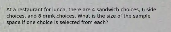 At a restaurant for lunch, there are 4 sandwich choices, 6 side choices, and 8 drink choices. What is the size of the <a href='https://www.questionai.com/knowledge/k4oB79IcE3-sample-space' class='anchor-knowledge'>sample space</a> if one choice is selected from each?