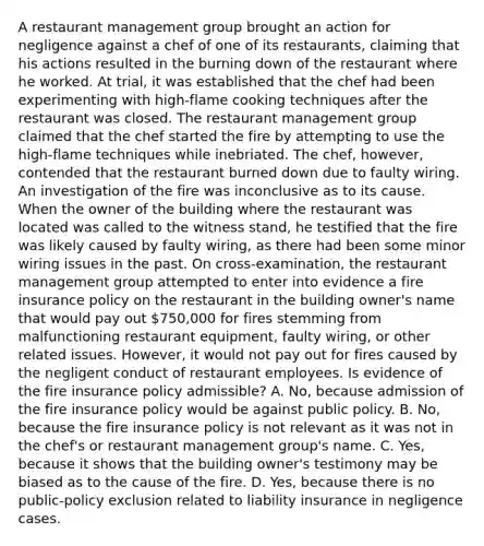 A restaurant management group brought an action for negligence against a chef of one of its restaurants, claiming that his actions resulted in the burning down of the restaurant where he worked. At trial, it was established that the chef had been experimenting with high-flame cooking techniques after the restaurant was closed. The restaurant management group claimed that the chef started the fire by attempting to use the high-flame techniques while inebriated. The chef, however, contended that the restaurant burned down due to faulty wiring. An investigation of the fire was inconclusive as to its cause. When the owner of the building where the restaurant was located was called to the witness stand, he testified that the fire was likely caused by faulty wiring, as there had been some minor wiring issues in the past. On cross-examination, the restaurant management group attempted to enter into evidence a fire insurance policy on the restaurant in the building owner's name that would pay out 750,000 for fires stemming from malfunctioning restaurant equipment, faulty wiring, or other related issues. However, it would not pay out for fires caused by the negligent conduct of restaurant employees. Is evidence of the fire insurance policy admissible? A. No, because admission of the fire insurance policy would be against public policy. B. No, because the fire insurance policy is not relevant as it was not in the chef's or restaurant management group's name. C. Yes, because it shows that the building owner's testimony may be biased as to the cause of the fire. D. Yes, because there is no public-policy exclusion related to liability insurance in negligence cases.