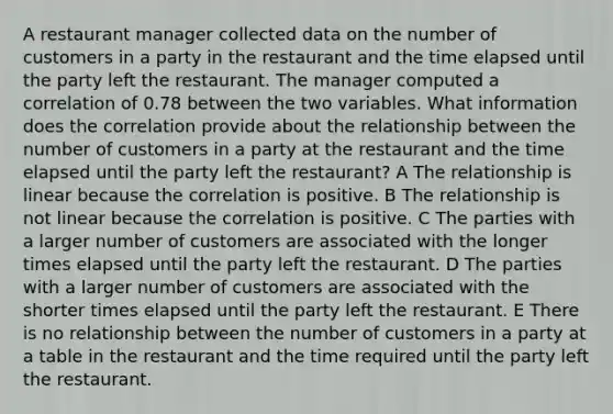 A restaurant manager collected data on the number of customers in a party in the restaurant and the time elapsed until the party left the restaurant. The manager computed a correlation of 0.78 between the two variables. What information does the correlation provide about the relationship between the number of customers in a party at the restaurant and the time elapsed until the party left the restaurant? A The relationship is linear because the correlation is positive. B The relationship is not linear because the correlation is positive. C The parties with a larger number of customers are associated with the longer times elapsed until the party left the restaurant. D The parties with a larger number of customers are associated with the shorter times elapsed until the party left the restaurant. E There is no relationship between the number of customers in a party at a table in the restaurant and the time required until the party left the restaurant.