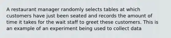 A restaurant manager randomly selects tables at which customers have just been seated and records the amount of time it takes for the wait staff to greet these customers. This is an example of an experiment being used to collect data